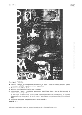 ©ESIC EDITORIAL. ISBN 978-84-7356-568-4. COPIA DE USO PRIVADO




Estrategia de Publicidad:
•  Objetivo: Conseguir un posicionamiento diferenciador del museo y lograr que sea una alternativa frente a
   otros museos de Madrid sin perder su carácter vanguardista.
• Posicionamiento: “Museo Vivo”.
• Producto: Museo Nacional Centro de Arte Reina Sofía.
• Proposición de Compra: “El abanico de posibilidades” que ofrece el centro y todas las actividades que se
   realizan en su interior (beneficio).
   El Reina Sofía es un museo que se está creando continuamente a través de sus actividades en diferentes
   departamentos, la incorporación de nuevas obras a su colección, exposiciones monográficas... (Reason
   Why).
• Plataforma de Difusión: Marquesinas, vallas y prensa diaria B/N.
Agencia: NCA



Este texto forma parte de la obra Las claves de la publicidad del autor Mariola García Uceda                  11
 