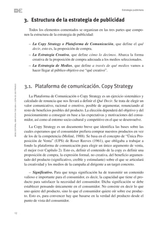 Estrategia publicitaria



                                                                3. Estructura de la estrategia de publicidad
                                                                   Todos los elementos comentados se organizan en las tres partes que compo-
                                                                nen la estructura de la estrategia de publicidad:

                                                                   – La Copy Strategy o Plataforma de Comunicación, que define el qué
                                                                     decir, esto es, la proposición de compra.
                                                                   – La Estrategia Creativa, que define cómo lo decimos. Abarca la forma
                                                                     creativa de la proposición de compra adecuada a los medios seleccionados.
                                                                   – La Estrategia de Medios, que define a través de qué medios vamos a
                                                                     hacer llegar al público objetivo ese “qué creativo”.
©ESIC EDITORIAL. ISBN 978-84-7356-568-4. COPIA DE USO PRIVADO




                                                                3.1. Plataforma de comunicación. Copy Strategy
                                                                    La Plataforma de Comunicación o Copy Strategy es un ejercicio sistemático y
                                                                calculado de renuncia que nos llevará a definir el Qué Decir. Se trata de elegir un
                                                                valor comunicativo, racional o emotivo, posible de argumentar, renunciando al
                                                                resto de beneficios posibles del producto. La elección dependerá del objetivo y del
                                                                posicionamiento a conseguir en base a las expectativas y motivaciones del consu-
                                                                midor, así como al entorno socio-cultural y competitivo en el que se desenvuelve.
                                                                    La Copy Strategy es un documento breve que identifica las bases sobre las
                                                                cuales esperamos que el consumidor prefiera comprar nuestros productos en vez
                                                                de los de la competencia (Moliné, 1988). Se basa en el concepto de “Única Pro-
                                                                posición de Venta” (UPS) de Roser Reeves (1961), que obligaba a trabajar a
                                                                fondo la plataforma de comunicación para elegir un único argumento de venta,
                                                                el mejor (ver Capítulo 2). Esto es, definir el contenido de la copy es definir una
                                                                proposición de compra, la expresión formal, no creativa, del beneficio argumen-
                                                                tado del producto (significativo, creíble y estimulante) sobre el que se articulará
                                                                la creatividad y los medios de la campaña al dirigente a un target concreto.

                                                                    – Significativo. Para que tenga significación ha de transmitir un contenido
                                                                valioso e importante para el consumidor, es decir, la capacidad que tiene el pro-
                                                                ducto para satisfacer la necesidad del consumidor. Dicha significación se debe
                                                                establecer pensando únicamente en el consumidor. No consiste en decir lo que
                                                                uno quiere del producto, sino lo que el consumidor quiere oír sobre ese produc-
                                                                to. Esto es, para convencer hay que basarse en la verdad del producto desde el
                                                                punto de vista del consumidor.


12
 