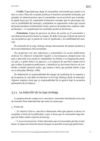 – Creíble. Capacidad para dejar al consumidor convencido que cuanto se le
dice es cierto. Para ello se puede justificar el beneficio prometido utilizando, por
ejemplo, las demostraciones (que el consumidor vea en acción lo que el produc-
to puede hacer por él), empleando testimonios (siempre que los personajes ele-
ven la credibilidad del mensaje), centrándose en argumentos reales que nazcan
del propio producto (rendimientos reales, proceso de producción, empresa, equi-
po humano…) o capitalizando las cualidades positivas del mismo...
   – Estimulante. Capaz de provocar un deseo de acción en el consumidor y
una disposición positiva hacia la compra. Se debe evitar que el deseo de motivar
sea tan poderoso que se pierda de vista el significado y la credibilidad del men-
saje.
   El contenido de la copy strategy emerge directamente del propio producto y
de la necesidad básica del consumidor.




                                                                                               ©ESIC EDITORIAL. ISBN 978-84-7356-568-4. COPIA DE USO PRIVADO
   Sus propósitos son: dar coherencia y continuidad a la acción publicitaria;
rechazar los objetivos temporales ligados a circunstancias; proporcionar una
guía y dirección a los creativos señalándoles los límites a su imaginación creati-
va: qué y a quién; dotar a la agencia y a la empresa de una base común con la
que evaluar la propuesta publicitaria, e identificar las decisiones básicas de con-
tenido, evitando anuncios malos, que suenen a falso, que pierdan interés o que
no se entiendan (Moliné, 1988).
   Su elaboración es responsabilidad del equipo de marketing de la empresa y
de la agencia, la cual debe involucrarse en la Copy Strategy desde un principio.
Algunos expertos creen que es responsabilidad de la agencia bajo la asistencia
permanente de la empresa.



3.1.1. La redacción de la copy strategy

   La proposición de compra no es una frase a transmitir literalmente en la fase
de creación. Para redactarla hay que tener en cuenta que:

a. PARTE DE:
   – Un objetivo. Esto es, una breve afirmación sobre qué aspecto se desea ver
cumplido a través de la publicidad, o qué se desea que el consumidor haga des-
pués de haber estado expuesto al mensaje.
   – Y un posicionamiento. Cómo deseamos que el consumidor perciba el pro-
ducto, la impresión final del mismo después de percibir el mensaje publicitario.


Este texto forma parte de la obra Las claves de la publicidad del autor Mariola García Uceda   13
 