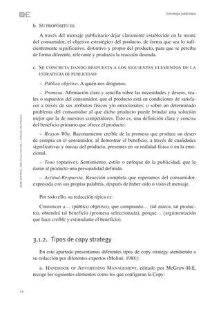 Estrategia publicitaria


                                                                b. SU PROPÓSITO ES:
                                                                   A través del mensaje publicitario dejar claramente establecido en la mente
                                                                del consumidor, el objetivo estratégico del producto, de forma que sea lo sufi-
                                                                cientemente significativo, distintivo y propio del producto, para que se perciba
                                                                de forma diferente, relevante y produzca la reacción deseada.

                                                                c. S E CONCRETA DANDO RESPUESTA A LOS SIGUIENTES ELEMENTOS DE LA
                                                                   ESTRATEGIA DE PUBLICIDAD:

                                                                   – Público objetivo. A quién nos dirigimos.
                                                                    – Promesa. Afirmación clara y sencilla sobre las necesidades y deseos, rea-
                                                                les o supuestos del consumidor, que el producto está en condiciones de satisfa-
                                                                cer a través de sus atributos físicos y/o emocionales; o sobre un determinado
                                                                problema del consumidor al que dicho producto puede brindar una solución
©ESIC EDITORIAL. ISBN 978-84-7356-568-4. COPIA DE USO PRIVADO




                                                                mejor que la de nuestros competidores. Esto es, una definición clara y concisa
                                                                del beneficio primario que ofrece el producto.
                                                                   – Reason Why. Razonamiento creíble de la promesa que produce un deseo
                                                                de compra en el consumidor, al demostrar el beneficio, a través de cualidades
                                                                significativas y únicas del producto, presentes en su realidad física o en la emo-
                                                                cional.
                                                                   – Tono (optativo). Sentimiento, estilo o enfoque de la publicidad, que le
                                                                darán al producto una personalidad definida.
                                                                   – Actitud-Respuesta. Reacción completa que esperamos del consumidor,
                                                                expresada con sus propias palabras, después de haber oído o visto el mensaje.

                                                                   Por todo ello, su redacción típica es:
                                                                    Convencer a… (público objetivo), que comprando… (tal marca, tal produc-
                                                                to), obtendrá tal beneficio (promesa seleccionada), porque… (argumentación
                                                                que hace creíble y estimulante el beneficio).



                                                                3.1.2. Tipos de copy strategy
                                                                   En este apartado presentamos diferentes tipos de copy strategy atendiendo a
                                                                su redacción por diferentes expertos (Moliné, 1988):
                                                                   a. HANDBOOK OF ADVERTISING MANAGEMENT, editado por McGraw-Hill,
                                                                recoge los siguientes elementos como los que configuran la Copy:


14
 