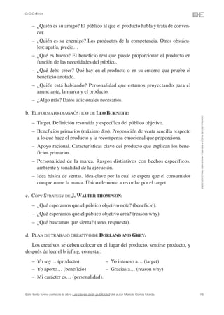 – ¿Quién es su amigo? El público al que el producto habla y trata de conven-
      cer.
    – ¿Quién es su enemigo? Los productos de la competencia. Otros obstácu-
      los: apatía, precio…
    – ¿Qué es bueno? El beneficio real que puede proporcionar el producto en
      función de las necesidades del público.
    – ¿Qué debo creer? Qué hay en el producto o en su entorno que pruebe el
      beneficio anotado.
    – ¿Quién está hablando? Personalidad que estamos proyectando para el
      anunciante, la marca y el producto.
    – ¿Algo más? Datos adicionales necesarios.

b. EL FORMATO-DIAGNÓSTICO DE LEO BURNETT:




                                                                                               ©ESIC EDITORIAL. ISBN 978-84-7356-568-4. COPIA DE USO PRIVADO
    – Target. Definición resumida y específica del público objetivo.
    – Beneficios primarios (máximo dos). Proposición de venta sencilla respecto
      a lo que hace el producto y la recompensa emocional que proporciona.
    – Apoyo racional. Características clave del producto que explican los bene-
      ficios primarios.
    – Personalidad de la marca. Rasgos distintivos con hechos específicos,
      ambiente y tonalidad de la ejecución.
    – Idea básica de ventas. Idea-clave por la cual se espera que el consumidor
      compre o use la marca. Único elemento a recordar por el target.

c. COPY STRATEGY DE J. WALTER THOMPSON:
    – ¿Qué esperamos que el público objetivo note? (beneficio).
    – ¿Qué esperamos que el público objetivo crea? (reason why).
    – ¿Qué buscamos que sienta? (tono, respuesta).

d. PLAN DE TRABAJO CREATIVO DE DORLAND AND GREY:
   Los creativos se deben colocar en el lugar del producto, sentirse producto, y
después de leer el briefing, contestar:
    – Yo soy… (producto)                                 – Yo intereso a… (target)
    – Yo aporto… (beneficio)                             – Gracias a… (reason why)
    – Mi carácter es… (personalidad).


Este texto forma parte de la obra Las claves de la publicidad del autor Mariola García Uceda   15
 