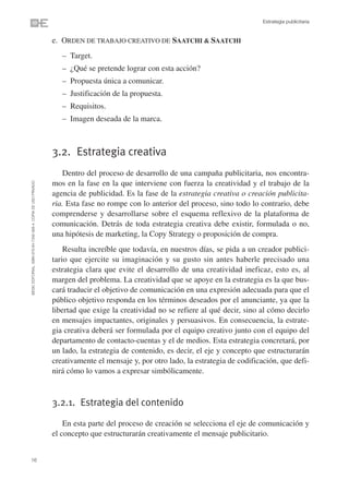 Estrategia publicitaria


                                                                e. ORDEN DE TRABAJO CREATIVO DE SAATCHI & SAATCHI
                                                                   – Target.
                                                                   – ¿Qué se pretende lograr con esta acción?
                                                                   – Propuesta única a comunicar.
                                                                   – Justificación de la propuesta.
                                                                   – Requisitos.
                                                                   – Imagen deseada de la marca.



                                                                3.2. Estrategia creativa
                                                                   Dentro del proceso de desarrollo de una campaña publicitaria, nos encontra-
                                                                mos en la fase en la que interviene con fuerza la creatividad y el trabajo de la
©ESIC EDITORIAL. ISBN 978-84-7356-568-4. COPIA DE USO PRIVADO




                                                                agencia de publicidad. Es la fase de la estrategia creativa o creación publicita-
                                                                ria. Esta fase no rompe con lo anterior del proceso, sino todo lo contrario, debe
                                                                comprenderse y desarrollarse sobre el esquema reflexivo de la plataforma de
                                                                comunicación. Detrás de toda estrategia creativa debe existir, formulada o no,
                                                                una hipótesis de marketing, la Copy Strategy o proposición de compra.
                                                                    Resulta increíble que todavía, en nuestros días, se pida a un creador publici-
                                                                tario que ejercite su imaginación y su gusto sin antes haberle precisado una
                                                                estrategia clara que evite el desarrollo de una creatividad ineficaz, esto es, al
                                                                margen del problema. La creatividad que se apoye en la estrategia es la que bus-
                                                                cará traducir el objetivo de comunicación en una expresión adecuada para que el
                                                                público objetivo responda en los términos deseados por el anunciante, ya que la
                                                                libertad que exige la creatividad no se refiere al qué decir, sino al cómo decirlo
                                                                en mensajes impactantes, originales y persuasivos. En consecuencia, la estrate-
                                                                gia creativa deberá ser formulada por el equipo creativo junto con el equipo del
                                                                departamento de contacto-cuentas y el de medios. Esta estrategia concretará, por
                                                                un lado, la estrategia de contenido, es decir, el eje y concepto que estructurarán
                                                                creativamente el mensaje y, por otro lado, la estrategia de codificación, que defi-
                                                                nirá cómo lo vamos a expresar simbólicamente.



                                                                3.2.1. Estrategia del contenido

                                                                    En esta parte del proceso de creación se selecciona el eje de comunicación y
                                                                el concepto que estructurarán creativamente el mensaje publicitario.


16
 