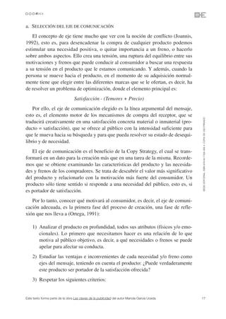 a. SELECCIÓN DEL EJE DE COMUNICACIÓN
   El concepto de eje tiene mucho que ver con la noción de conflicto (Joannis,
1992), esto es, para desencadenar la compra de cualquier producto podemos
estimular una necesidad positiva, o quitar importancia a un freno, o hacerlo
sobre ambos aspectos. Ello crea una tensión, una ruptura del equilibrio entre sus
motivaciones y frenos que puede conducir al consumidor a buscar una respuesta
a su tensión en el producto que le estamos comunicando. Y además, cuando la
persona se mueve hacia el producto, en el momento de su adquisición normal-
mente tiene que elegir entre las diferentes marcas que se le ofertan, es decir, ha
de resolver un problema de optimización, donde el elemento principal es:
                                  Satisfacción - (Temores + Precio)
    Por ello, el eje de comunicación elegido es la línea argumental del mensaje,
esto es, el elemento motor de los mecanismos de compra del receptor, que se




                                                                                               ©ESIC EDITORIAL. ISBN 978-84-7356-568-4. COPIA DE USO PRIVADO
traducirá creativamente en una satisfacción concreta material o inmaterial (pro-
ducto = satisfacción), que se ofrece al público con la intensidad suficiente para
que le mueva hacia su búsqueda y para que pueda resolver su estado de desequi-
librio y de necesidad.
   El eje de comunicación es el beneficio de la Copy Strategy, el cual se trans-
formará en un dato para la creación más que en una tarea de la misma. Recorde-
mos que se obtiene examinando las características del producto y las necesida-
des y frenos de los compradores. Se trata de descubrir el valor más significativo
del producto y relacionarlo con la motivación más fuerte del consumidor. Un
producto sólo tiene sentido si responde a una necesidad del público, esto es, si
es portador de satisfacción.
   Por lo tanto, conocer qué motivará al consumidor, es decir, el eje de comuni-
cación adecuada, es la primera fase del proceso de creación, una fase de refle-
xión que nos lleva a (Ortega, 1991):

    1) Analizar el producto en profundidad, todos sus atributos (físicos y/o emo-
       cionales). Lo primero que necesitamos hacer es una relación de lo que
       motiva al público objetivo, es decir, a qué necesidades o frenos se puede
       apelar para afectar su conducta.
    2) Estudiar las ventajas e inconvenientes de cada necesidad y/o freno como
       ejes del mensaje, teniendo en cuenta el producto: ¿Puede verdaderamente
       este producto ser portador de la satisfacción ofrecida?
    3) Respetar los siguientes criterios:


Este texto forma parte de la obra Las claves de la publicidad del autor Mariola García Uceda   17
 