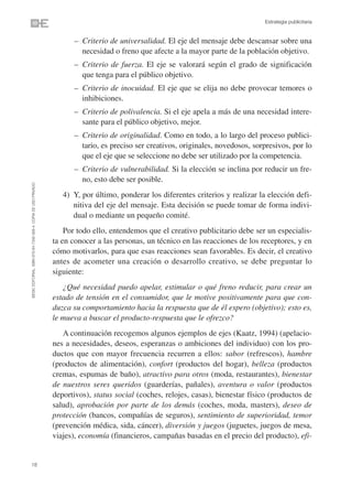 Estrategia publicitaria


                                                                      – Criterio de universalidad. El eje del mensaje debe descansar sobre una
                                                                        necesidad o freno que afecte a la mayor parte de la población objetivo.
                                                                      – Criterio de fuerza. El eje se valorará según el grado de significación
                                                                        que tenga para el público objetivo.
                                                                      – Criterio de inocuidad. El eje que se elija no debe provocar temores o
                                                                        inhibiciones.
                                                                      – Criterio de polivalencia. Si el eje apela a más de una necesidad intere-
                                                                        sante para el público objetivo, mejor.
                                                                      – Criterio de originalidad. Como en todo, a lo largo del proceso publici-
                                                                        tario, es preciso ser creativos, originales, novedosos, sorpresivos, por lo
                                                                        que el eje que se seleccione no debe ser utilizado por la competencia.
                                                                      – Criterio de vulnerabilidad. Si la elección se inclina por reducir un fre-
                                                                        no, esto debe ser posible.
©ESIC EDITORIAL. ISBN 978-84-7356-568-4. COPIA DE USO PRIVADO




                                                                   4) Y, por último, ponderar los diferentes criterios y realizar la elección defi-
                                                                      nitiva del eje del mensaje. Esta decisión se puede tomar de forma indivi-
                                                                      dual o mediante un pequeño comité.
                                                                    Por todo ello, entendemos que el creativo publicitario debe ser un especialis-
                                                                ta en conocer a las personas, un técnico en las reacciones de los receptores, y en
                                                                cómo motivarlos, para que esas reacciones sean favorables. Es decir, el creativo
                                                                antes de acometer una creación o desarrollo creativo, se debe preguntar lo
                                                                siguiente:
                                                                   ¿Qué necesidad puedo apelar, estimular o qué freno reducir, para crear un
                                                                estado de tensión en el consumidor, que le motive positivamente para que con-
                                                                duzca su comportamiento hacia la respuesta que de él espero (objetivo); esto es,
                                                                le mueva a buscar el producto-respuesta que le ofrezco?
                                                                   A continuación recogemos algunos ejemplos de ejes (Kaatz, 1994) (apelacio-
                                                                nes a necesidades, deseos, esperanzas o ambiciones del individuo) con los pro-
                                                                ductos que con mayor frecuencia recurren a ellos: sabor (refrescos), hambre
                                                                (productos de alimentación), confort (productos del hogar), belleza (productos
                                                                cremas, espumas de baño), atractivo para otros (moda, restaurantes), bienestar
                                                                de nuestros seres queridos (guarderías, pañales), aventura o valor (productos
                                                                deportivos), status social (coches, relojes, casas), bienestar físico (productos de
                                                                salud), aprobación por parte de los demás (coches, moda, masters), deseo de
                                                                protección (bancos, compañías de seguros), sentimiento de superioridad, temor
                                                                (prevención médica, sida, cáncer), diversión y juegos (juguetes, juegos de mesa,
                                                                viajes), economía (financieros, campañas basadas en el precio del producto), efi-


18
 