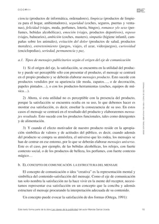 ciencia (productos de informática, ordenadores), limpieza (productos de limpie-
za para el hogar, ambientadores), seguridad (coches, seguros, puertas y venta-
nas), felicidad (viajes, moda, perfumes, lotería, bingos), romance y/o sexo (per-
fumes, bebidas alcohólicas), emoción (viajes, productos deportivos), reposo
(viajes, balnearios), ambición (coches, masters), simpatía (higiene infantil, cam-
pañas sobre los animales), evitación del dolor (productos de salud, productos
morales), entretenimiento (juegos, viajes, el azar, videojuegos), curiosidad
(enciclopedias), seriedad, permanencia y paz.

a.1. Tipos de mensajes publicitarios según el origen del eje de comunicación

   1) Si el origen del eje, la satisfacción, se encuentra en la utilidad del produc-
to y puede ser perceptible sólo con presentar el producto, el mensaje se centrará
en el propio producto y se deberán elaborar mensajes producto. Esto sucede con
productos vendidos por su apariencia (de moda, zapatos…, o de decoración,




                                                                                               ©ESIC EDITORIAL. ISBN 978-84-7356-568-4. COPIA DE USO PRIVADO
papeles pintados…), o con los productos-herramientas (coches, equipos de mú-
sica…).
    2) Ahora, si esta utilidad no es perceptible con la presencia del producto,
porque la satisfacción se encuentra oculta en su uso, lo que debemos hacer es
mostrar esa satisfacción, es decir, enseñar la consecuencia de su uso. En estos
casos el mensaje se centrará en el resultado del producto y elaboraremos mensa-
jes resultado. Esto sucede con los productos funcionales, tales como detergentes
y de alimentación.
   3) Y cuando el efecto motivador de nuestro producto reside en la apropia-
ción simbólica de valores y de actitudes del público, es decir, cuando además
del producto se compra su atmósfera, el universo que les rodea, los mensajes se
han de centrar en ese entorno, por lo que se deberán elaborar mensajes universo.
Este es el caso, por ejemplo, de las bebidas alcohólicas, los relojes, con fuerte
contexto social, o de los productos de belleza, los perfumes, con fuerte contexto
mágico…

b. EL CONCEPTO DE COMUNICACIÓN. LA ESTRUCTURA DEL MENSAJE
    El concepto de comunicación o idea “creativa” es la representación mental y
simbólica del contenido-satisfacción del mensaje. Como el eje de comunicación
tan solo nombra la satisfacción no la hace vivir en la mente del receptor, necesi-
tamos representar esa satisfacción en un concepto que la conciba y además
estructure el mensaje procurando la interpretación adecuada de su contenido.
    Un concepto puede evocar la satisfacción de dos formas (Ortega, 1991):


Este texto forma parte de la obra Las claves de la publicidad del autor Mariola García Uceda   19
 