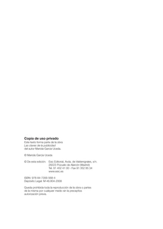 Copia de uso privado
Este texto forma parte de la obra
Las claves de la publicidad
del autor Mariola García Uceda.

© Mariola García Uceda

© De esta edición: Esic Editorial, Avda. de Valdenigrales, s/n.
                   28223 Pozuelo de Alarcón (Madrid)
                   Tel. 91 452 41 00 - Fax 91 352 85 34
                   www.esic.es

ISBN: 978-84-7356-568-4
Depósito Legal: M-48.804-2008

Queda prohibida toda la reproducción de la obra o partes
de la misma por cualquier medio sin la preceptiva
autorización previa.
 