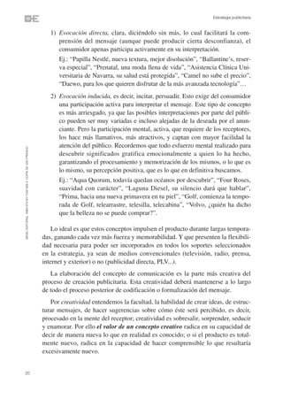 Estrategia publicitaria


                                                                   1) Evocación directa, clara, diciéndolo sin más, lo cual facilitará la com-
                                                                      prensión del mensaje (aunque puede producir cierta desconfianza), el
                                                                      consumidor apenas participa activamente en su interpretación.
                                                                   1) Ej.: “Papilla Nestlé, nueva textura, mejor disolución”, “Ballantine’s, reser-
                                                                      va especial”, “Prenatal, una moda llena de vida”, “Asistencia Clínica Uni-
                                                                      versitaria de Navarra, su salud está protegida”, “Camel no sube el precio”,
                                                                      “Daewo, para los que quieren disfrutar de la más avanzada tecnología”…
                                                                   2) Evocación inducida, es decir, incitar, persuadir. Esto exige del consumidor
                                                                      una participación activa para interpretar el mensaje. Este tipo de concepto
                                                                      es más arriesgado, ya que las posibles interpretaciones por parte del públi-
                                                                      co pueden ser muy variadas e incluso alejadas de la deseada por el anun-
                                                                      ciante. Pero la participación mental, activa, que requiere de los receptores,
                                                                      los hace más llamativos, más atractivos, y captan con mayor facilidad la
                                                                      atención del público. Recordemos que todo esfuerzo mental realizado para
©ESIC EDITORIAL. ISBN 978-84-7356-568-4. COPIA DE USO PRIVADO




                                                                      descubrir significados gratifica emocionalmente a quien lo ha hecho,
                                                                      garantizando el procesamiento y memorización de los mismos, o lo que es
                                                                      lo mismo, su percepción positiva, que es lo que en definitiva buscamos.
                                                                   1) Ej.: “Aqua Quorum, todavía quedan océanos por descubrir”, “Four Roses,
                                                                      suavidad con carácter”, “Laguna Diesel, su silencio dará que hablar”,
                                                                      “Prima, hacia una nueva primavera en tu piel”, “Golf, comienza la tempo-
                                                                      rada de Golf, telearrastre, telesilla, telecabina”, “Volvo, ¿quién ha dicho
                                                                      que la belleza no se puede comprar?”.

                                                                    Lo ideal es que estos conceptos impulsen el producto durante largas tempora-
                                                                das, ganando cada vez más fuerza y memorabilidad. Y que presenten la flexibili-
                                                                dad necesaria para poder ser incorporados en todos los soportes seleccionados
                                                                en la estrategia, ya sean de medios convencionales (televisión, radio, prensa,
                                                                internet y exterior) o no (publicidad directa, PLV...).
                                                                   La elaboración del concepto de comunicación es la parte más creativa del
                                                                proceso de creación publicitaria. Esta creatividad deberá mantenerse a lo largo
                                                                de todo el proceso posterior de codificación o formalización del mensaje.
                                                                   Por creatividad entendemos la facultad, la habilidad de crear ideas, de estruc-
                                                                turar mensajes, de hacer sugerencias sobre cómo éste será percibido, es decir,
                                                                procesado en la mente del receptor; creatividad es sobresalir, sorprender, seducir
                                                                y enamorar. Por ello el valor de un concepto creativo radica en su capacidad de
                                                                decir de manera nueva lo que en realidad es conocido; o si el producto es total-
                                                                mente nuevo, radica en la capacidad de hacer comprensible lo que resultaría
                                                                excesivamente nuevo.


20
 
