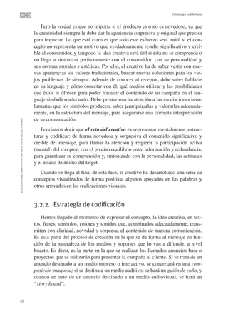 Estrategia publicitaria


                                                                    Pero la verdad es que no importa si el producto es o no es novedoso, ya que
                                                                la creatividad siempre le debe dar la apariencia sorpresiva y original que precisa
                                                                para impactar. Lo que está claro es que todo este esfuerzo será inútil si el con-
                                                                cepto no representa un motivo que verdaderamente resulte significativo y creí-
                                                                ble al consumidor, y tampoco la idea creativa será útil si ésta no se comprende o
                                                                no llega a sintonizar perfectamente con el consumidor, con su personalidad y
                                                                sus normas morales y estéticas. Por ello, el creativo ha de saber vestir con nue-
                                                                vas apariencias los valores tradicionales, buscar nuevas soluciones para los vie-
                                                                jos problemas de siempre. Además de conocer al receptor, debe saber hablarle
                                                                en su lenguaje y cómo conectar con él, qué medios utilizar y las posibilidades
                                                                que éstos le ofrecen para poder traducir el contenido de su campaña en el len-
                                                                guaje simbólico adecuado. Debe prestar mucha atención a las asociaciones invo-
                                                                luntarias que los símbolos producen, saber jerarquizarlas y valorarlas adecuada-
                                                                mente, en la estructura del mensaje, para asegurarse una correcta interpretación
                                                                de su comunicación.
©ESIC EDITORIAL. ISBN 978-84-7356-568-4. COPIA DE USO PRIVADO




                                                                   Podríamos decir que el reto del creativo es representar mentalmente, estruc-
                                                                turar y codificar: de forma novedosa y sorpresiva el contenido significativo y
                                                                creíble del mensaje, para llamar la atención y requerir la participación activa
                                                                (mental) del receptor; con el preciso equilibrio entre información y redundancia,
                                                                para garantizar su comprensión y, sintonizado con la personalidad, las actitudes
                                                                y el estado de ánimo del target.
                                                                   Cuando se llega al final de esta fase, el creativo ha desarrollado una serie de
                                                                conceptos visualizados de forma positiva, algunos apoyados en las palabras y
                                                                otros apoyados en las realizaciones visuales.


                                                                3.2.2. Estrategia de codificación
                                                                   Hemos llegado al momento de expresar el concepto, la idea creativa, en tex-
                                                                tos, frases, símbolos, colores y sonidos que, combinados adecuadamente, trans-
                                                                miten con claridad, novedad y sorpresa, el contenido de nuestra comunicación.
                                                                Es esta parte del proceso de creación en la que se da forma al mensaje en fun-
                                                                ción de la naturaleza de los medios y soportes que lo van a difundir, a nivel
                                                                boceto. Es decir, es la parte en la que se realizan los llamados anuncios base o
                                                                proyectos que se utilizarán para presentar la campaña al cliente. Si se trata de un
                                                                anuncio destinado a un medio impreso o interactivo, se concretará en una com-
                                                                posición-maqueta; si se destina a un medio auditivo, se hará un guión de cuña, y
                                                                cuando se trate de un anuncio destinado a un medio audiovisual, se hará un
                                                                “story board”.


22
 