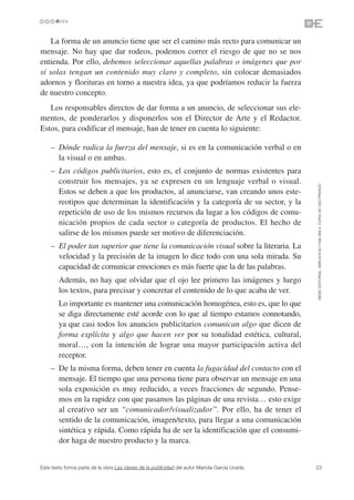 La forma de un anuncio tiene que ser el camino más recto para comunicar un
mensaje. No hay que dar rodeos, podemos correr el riesgo de que no se nos
entienda. Por ello, debemos seleccionar aquellas palabras o imágenes que por
sí solas tengan un contenido muy claro y completo, sin colocar demasiados
adornos y florituras en torno a nuestra idea, ya que podríamos reducir la fuerza
de nuestro concepto.
   Los responsables directos de dar forma a un anuncio, de seleccionar sus ele-
mentos, de ponderarlos y disponerlos son el Director de Arte y el Redactor.
Estos, para codificar el mensaje, han de tener en cuenta lo siguiente:

    – Dónde radica la fuerza del mensaje, si es en la comunicación verbal o en
      la visual o en ambas.
    – Los códigos publicitarios, esto es, el conjunto de normas existentes para
      construir los mensajes, ya se expresen en un lenguaje verbal o visual.




                                                                                               ©ESIC EDITORIAL. ISBN 978-84-7356-568-4. COPIA DE USO PRIVADO
      Estos se deben a que los productos, al anunciarse, van creando unos este-
      reotipos que determinan la identificación y la categoría de su sector, y la
      repetición de uso de los mismos recursos da lugar a los códigos de comu-
      nicación propios de cada sector o categoría de productos. El hecho de
      salirse de los mismos puede ser motivo de diferenciación.
    – El poder tan superior que tiene la comunicación visual sobre la literaria. La
      velocidad y la precisión de la imagen lo dice todo con una sola mirada. Su
      capacidad de comunicar emociones es más fuerte que la de las palabras.
        Además, no hay que olvidar que el ojo lee primero las imágenes y luego
        los textos, para precisar y concretar el contenido de lo que acaba de ver.
        Lo importante es mantener una comunicación homogénea, esto es, que lo que
        se diga directamente esté acorde con lo que al tiempo estamos connotando,
        ya que casi todos los anuncios publicitarios comunican algo que dicen de
        forma explícita y algo que hacen ver por su tonalidad estética, cultural,
        moral…, con la intención de lograr una mayor participación activa del
        receptor.
    – De la misma forma, deben tener en cuenta la fugacidad del contacto con el
      mensaje. El tiempo que una persona tiene para observar un mensaje en una
      sola exposición es muy reducido, a veces fracciones de segundo. Pense-
      mos en la rapidez con que pasamos las páginas de una revista… esto exige
      al creativo ser un “comunicador/visualizador”. Por ello, ha de tener el
      sentido de la comunicación, imagen/texto, para llegar a una comunicación
      sintética y rápida. Como rápida ha de ser la identificación que el consumi-
      dor haga de nuestro producto y la marca.


Este texto forma parte de la obra Las claves de la publicidad del autor Mariola García Uceda   23
 