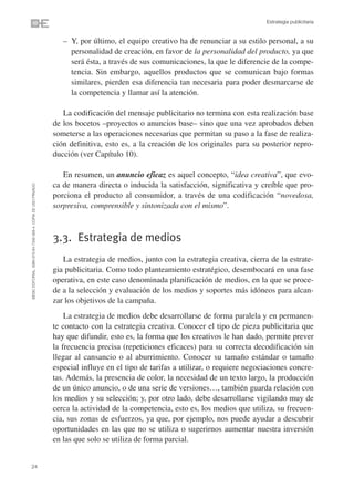 Estrategia publicitaria


                                                                   – Y, por último, el equipo creativo ha de renunciar a su estilo personal, a su
                                                                     personalidad de creación, en favor de la personalidad del producto, ya que
                                                                     será ésta, a través de sus comunicaciones, la que le diferencie de la compe-
                                                                     tencia. Sin embargo, aquellos productos que se comunican bajo formas
                                                                     similares, pierden esa diferencia tan necesaria para poder desmarcarse de
                                                                     la competencia y llamar así la atención.

                                                                   La codificación del mensaje publicitario no termina con esta realización base
                                                                de los bocetos –proyectos o anuncios base– sino que una vez aprobados deben
                                                                someterse a las operaciones necesarias que permitan su paso a la fase de realiza-
                                                                ción definitiva, esto es, a la creación de los originales para su posterior repro-
                                                                ducción (ver Capítulo 10).

                                                                   En resumen, un anuncio eficaz es aquel concepto, “idea creativa”, que evo-
                                                                ca de manera directa o inducida la satisfacción, significativa y creíble que pro-
©ESIC EDITORIAL. ISBN 978-84-7356-568-4. COPIA DE USO PRIVADO




                                                                porciona el producto al consumidor, a través de una codificación “novedosa,
                                                                sorpresiva, comprensible y sintonizada con el mismo”.



                                                                3.3. Estrategia de medios
                                                                   La estrategia de medios, junto con la estrategia creativa, cierra de la estrate-
                                                                gia publicitaria. Como todo planteamiento estratégico, desembocará en una fase
                                                                operativa, en este caso denominada planificación de medios, en la que se proce-
                                                                de a la selección y evaluación de los medios y soportes más idóneos para alcan-
                                                                zar los objetivos de la campaña.
                                                                    La estrategia de medios debe desarrollarse de forma paralela y en permanen-
                                                                te contacto con la estrategia creativa. Conocer el tipo de pieza publicitaria que
                                                                hay que difundir, esto es, la forma que los creativos le han dado, permite prever
                                                                la frecuencia precisa (repeticiones eficaces) para su correcta decodificación sin
                                                                llegar al cansancio o al aburrimiento. Conocer su tamaño estándar o tamaño
                                                                especial influye en el tipo de tarifas a utilizar, o requiere negociaciones concre-
                                                                tas. Además, la presencia de color, la necesidad de un texto largo, la producción
                                                                de un único anuncio, o de una serie de versiones…, también guarda relación con
                                                                los medios y su selección; y, por otro lado, debe desarrollarse vigilando muy de
                                                                cerca la actividad de la competencia, esto es, los medios que utiliza, su frecuen-
                                                                cia, sus zonas de esfuerzos, ya que, por ejemplo, nos puede ayudar a descubrir
                                                                oportunidades en las que no se utiliza o sugerirnos aumentar nuestra inversión
                                                                en las que solo se utiliza de forma parcial.


24
 
