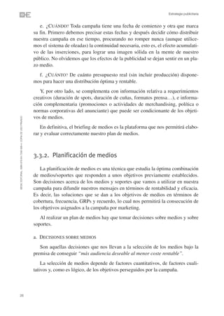 Estrategia publicitaria


                                                                   e. ¿CUÁNDO? Toda campaña tiene una fecha de comienzo y otra que marca
                                                                su fin. Primero debemos precisar estas fechas y después decidir cómo distribuir
                                                                nuestra campaña en ese tiempo, procurando no romper nunca (aunque utilice-
                                                                mos el sistema de oleadas) la continuidad necesaria, esto es, el efecto acumulati-
                                                                vo de las inserciones, para lograr una imagen sólida en la mente de nuestro
                                                                público. No olvidemos que los efectos de la publicidad se dejan sentir en un pla-
                                                                zo medio.
                                                                  f. ¿CUÁNTO? De cuánto presupuesto real (sin incluir producción) dispone-
                                                                mos para hacer una distribución óptima y rentable.
                                                                   Y, por otro lado, se complementa con información relativa a requerimientos
                                                                creativos (duración de spots, duración de cuñas, formatos prensa…), e informa-
                                                                ción complementaria (promociones o actividades de merchandising, política o
                                                                normas corporativas del anunciante) que puede ser condicionante de los objeti-
                                                                vos de medios.
©ESIC EDITORIAL. ISBN 978-84-7356-568-4. COPIA DE USO PRIVADO




                                                                    En definitiva, el briefing de medios es la plataforma que nos permitirá elabo-
                                                                rar y evaluar correctamente nuestro plan de medios.



                                                                3.3.2. Planificación de medios

                                                                   La planificación de medios es una técnica que estudia la óptima combinación
                                                                de medios/soportes que responden a unos objetivos previamente establecidos.
                                                                Son decisiones acerca de los medios y soportes que vamos a utilizar en nuestra
                                                                campaña para difundir nuestros mensajes en términos de rentabilidad y eficacia.
                                                                Es decir, las soluciones que se dan a los objetivos de medios en términos de
                                                                cobertura, frecuencia, GRPs y recuerdo, lo cual nos permitirá la consecución de
                                                                los objetivos asignados a la campaña por marketing.
                                                                   Al realizar un plan de medios hay que tomar decisiones sobre medios y sobre
                                                                soportes.

                                                                a. DECISIONES SOBRE MEDIOS
                                                                   Son aquellas decisiones que nos llevan a la selección de los medios bajo la
                                                                premisa de conseguir “más audiencia deseable al menor coste rentable”.
                                                                    La selección de medios depende de factores cuantitativos, de factores cuali-
                                                                tativos y, como es lógico, de los objetivos perseguidos por la campaña.



26
 