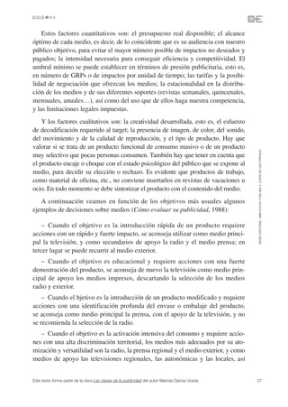 Estos factores cuantitativos son: el presupuesto real disponible; el alcance
óptimo de cada medio, es decir, de lo coincidente que es su audiencia con nuestro
público objetivo, para evitar el mayor número posible de impactos no deseados y
pagados; la intensidad necesaria para conseguir eficiencia y competitividad. El
umbral mínimo se puede establecer en términos de presión publicitaria, esto es,
en número de GRPs o de impactos por unidad de tiempo; las tarifas y la posibi-
lidad de negociación que ofrezcan los medios; la estacionalidad en la distribu-
ción de los medios y de sus diferentes soportes (revistas semanales, quincenales,
mensuales, anuales…), así como del uso que de ellos haga nuestra competencia,
y las limitaciones legales impuestas.
    Y los factores cualitativos son: la creatividad desarrollada, esto es, el esfuerzo
de decodificación requerido al target; la presencia de imagen, de color, del sonido,
del movimiento y de la calidad de reproducción, y el tipo de producto. Hay que
valorar si se trata de un producto funcional de consumo masivo o de un producto




                                                                                               ©ESIC EDITORIAL. ISBN 978-84-7356-568-4. COPIA DE USO PRIVADO
muy selectivo que pocas personas consumen. También hay que tener en cuenta que
el producto encaje o choque con el estado psicológico del público que se expone al
medio, para decidir su elección o rechazo. Es evidente que productos de trabajo,
como material de oficina, etc., no conviene insertarlos en revistas de vacaciones u
ocio. En todo momento se debe sintonizar el producto con el contenido del medio.
   A continuación veamos en función de los objetivos más usuales algunos
ejemplos de decisiones sobre medios (Cómo evaluar su publicidad, 1988):

    – Cuando el objetivo es la introducción rápida de un producto requiere
acciones con un rápido y fuerte impacto, se aconseja utilizar como medio princi-
pal la televisión, y como secundarios de apoyo la radio y el medio prensa; en
tercer lugar se puede recurrir al medio exterior.
   – Cuando el objetivo es educacional y requiere acciones con una fuerte
demostración del producto, se aconseja de nuevo la televisión como medio prin-
cipal de apoyo los medios impresos, descartando la selección de los medios
radio y exterior.
    – Cuando el bjetivo es la introducción de un producto modificado y requiere
acciones con una identificación profunda del envase o embalaje del producto,
se aconseja como medio principal la prensa, con el apoyo de la televisión, y no
se recomienda la selección de la radio.
   – Cuando el objetivo es la activación intensiva del consumo y requiere accio-
nes con una alta discriminación territorial, los medios más adecuados por su ato-
mización y versatilidad son la radio, la prensa regional y el medio exterior, y como
medios de apoyo las televisiones regionales, las autonómicas y las locales, así


Este texto forma parte de la obra Las claves de la publicidad del autor Mariola García Uceda   27
 