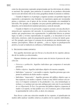 Estrategia publicitaria


                                                                como las desconexiones regionales proporcionadas por las televisiones de cobertu-
                                                                ra nacional. Por ejemplo, para potenciar el consumo de un producto ofreciendo
                                                                nuevos usos del mismo sólo en las zonas geográficas donde el consumo es mínimo.
                                                                    – Cuando el objetivo es el prestigio y requiere acciones con períodos largos de
                                                                exposición y presupuestos muy limitados, la experiencia apunta por recomendar
                                                                prensa y exteriores, con el apoyo de las revistas, descartando con rotundidad la
                                                                televisión. Por ejemplo, en campañas con poca presión publicitaria pero de larga
                                                                duración, con la intención de mantener presencia y cuota de mercado.
                                                                    – Cuando el objetivo es la activación y requiere acciones con una alta discri-
                                                                minación por segmentos del mercado, la recomendación es seleccionar los
                                                                medios que proporcionen esta segmentación: la publicidad directa en primer
                                                                lugar, la radio y revistas especializadas en segundo, y se descartará el uso de
                                                                televisión, exteriores, radio de programación general y revistas de interés gene-
                                                                ral. Por ejemplo, para lograr el consumo de un producto por determinados seg-
©ESIC EDITORIAL. ISBN 978-84-7356-568-4. COPIA DE USO PRIVADO




                                                                mentos: prescriptores, líderes de opinión…, esto es, lograr su predisposición
                                                                positiva, la cual se traducirá en confianza y fiabilidad para los demás.

                                                                b. DECISIONES SOBRE SOPORTES
                                                                   Son aquellas decisiones que nos llevan a la elección de los soportes adecua-
                                                                dos de los medios ya seleccionados.
                                                                   Algunos términos que debemos conocer antes de iniciar el proceso de selec-
                                                                ción son:

                                                                   – Universo o población. Aquellos individuos que componen el mercado
                                                                     potencial.
                                                                   – Público objetivo. Aquellos individuos objetivo de nuestra campaña.
                                                                   – Individuos “expuestos” a un medio o soporte. Aquellas personas que com-
                                                                     ponen la audiencia de dicho medio o soporte.
                                                                   – Individuos “impactados”. Aquellas personas del público objetivo que se
                                                                     han expuesto a un medio o soporte. Como es muy difícil conocer con cer-
                                                                     teza si el impacto (contacto) se ha producido o no, esta terminología se
                                                                     rechaza y se sustituye por una más ambigua pero más real, la oportunidad
                                                                     de ver (Oportunity To See). Las personas del público objetivo, expuestas al
                                                                     medio o al soporte, no han podido ver u oír el anuncio, pero sí han tenido
                                                                     la oportunidad de verlo u oírlo, es decir, de contactar.

                                                                  Para llevar a cabo una selección rentable de los soportes, el planificador de
                                                                medios debe analizar variables relativas al análisis de los soportes individuales,


28
 