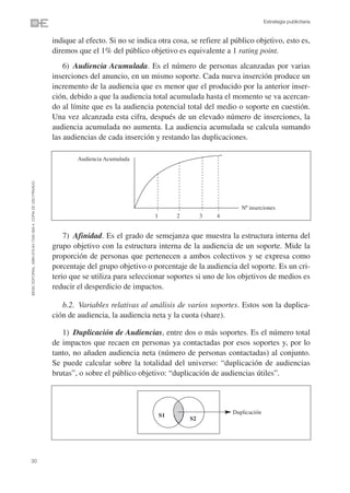 Estrategia publicitaria


                                                                indique al efecto. Si no se indica otra cosa, se refiere al público objetivo, esto es,
                                                                diremos que el 1% del público objetivo es equivalente a 1 rating point.
                                                                    6) Audiencia Acumulada. Es el número de personas alcanzadas por varias
                                                                inserciones del anuncio, en un mismo soporte. Cada nueva inserción produce un
                                                                incremento de la audiencia que es menor que el producido por la anterior inser-
                                                                ción, debido a que la audiencia total acumulada hasta el momento se va acercan-
                                                                do al límite que es la audiencia potencial total del medio o soporte en cuestión.
                                                                Una vez alcanzada esta cifra, después de un elevado número de inserciones, la
                                                                audiencia acumulada no aumenta. La audiencia acumulada se calcula sumando
                                                                las audiencias de cada inserción y restando las duplicaciones.

                                                                        Audiencia Acumulada
©ESIC EDITORIAL. ISBN 978-84-7356-568-4. COPIA DE USO PRIVADO




                                                                                                                               Nº inserciones
                                                                                                  1        2        3   4


                                                                    7) Afinidad. Es el grado de semejanza que muestra la estructura interna del
                                                                grupo objetivo con la estructura interna de la audiencia de un soporte. Mide la
                                                                proporción de personas que pertenecen a ambos colectivos y se expresa como
                                                                porcentaje del grupo objetivo o porcentaje de la audiencia del soporte. Es un cri-
                                                                terio que se utiliza para seleccionar soportes si uno de los objetivos de medios es
                                                                reducir el desperdicio de impactos.

                                                                   b.2. Variables relativas al análisis de varios soportes. Estos son la duplica-
                                                                ción de audiencia, la audiencia neta y la cuota (share).

                                                                   1) Duplicación de Audiencias, entre dos o más soportes. Es el número total
                                                                de impactos que recaen en personas ya contactadas por esos soportes y, por lo
                                                                tanto, no añaden audiencia neta (número de personas contactadas) al conjunto.
                                                                Se puede calcular sobre la totalidad del universo: “duplicación de audiencias
                                                                brutas”, o sobre el público objetivo: “duplicación de audiencias útiles”.



                                                                                                                            Duplicación
                                                                                                      S1
                                                                                                               S2




30
 