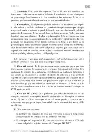 2) Audiencia Neta, entre dos soportes. Por ser el caso más sencillo: dos
inserciones, cada una en un soporte diferente. La audiencia neta es el conjunto
de personas que han visto una o las dos inserciones. Por lo tanto se divide en las
personas que han recibido un impacto y las que han recibido dos.
    3) Cuota (share). Es el porcentaje de la audiencia de un soporte con respec-
to a la audiencia total del medio en un periodo de tiempo concreto (por ejemplo
respecto al medio televisión, se puede hablar del share en el minuto X, del share
promedio de un cuarto de hora o del share medio en un mes). No hay que con-
fundir el share con el rating. El sahre nos da una idea de la aceptación que goza
un programa entre los consumidores de ese medio (televisión) frente a la com-
petencia (los programas de las demás cadenas a esa hora) y, por tanto, de su
potencial para captar audiencia y crecer, mientras que el rating nos da informa-
ción del volumen total de individuos del público objetivo que alcanzamos con el
soporte utilizado. El share se calcula sobre la audiencia total del medio en ese




                                                                                               ©ESIC EDITORIAL. ISBN 978-84-7356-568-4. COPIA DE USO PRIVADO
mismo período y el rating sobre el público objetivo.

   b.3. Variables relativas al análisis económico o de rentabilidad. Estas son el
coste del soporte, el coste por mil y el coste por rating point.
   1) Coste del soporte. Es lo que los anunciantes tienen que pagar por cada
inserción que realicen de su anuncio en el soporte. Estos precios dependen de la
audiencia del soporte, de la calidad de reproducción, de la eficacia del mismo y
del tamaño de los anuncios a insertar. El criterio de audiencia y el de coste del
soporte no se pueden utilizar separadamente para proceder a la selección de los
medios. Normalmente los medios con precios más bajos, no son sinónimos de
más rentables, ya que sus audiencias suelen ser las menores. La forma de utili-
zar de manera combinada estos dos criterios es introduciendo el concepto de
CPM (coste por mil).
   2) Coste por Mil (CPM). Es el parámetro que indica la rentabilidad de una
campaña, un medio o un soporte. Permite evaluar el éxito de un plan de medios
en su objetivo de obtener un mayor alcance al menor precio y, comparar dos o
más planes siempre que se hayan desarrollado con la misma definición de públi-
co objetivo.
    El CPM tiene dos versiones:
    – El coste por mil impactos. El coste que representa alcanzar a mil personas
      de la audiencia del soporte, esto es, contactar con ellas.
    – El coste por mil impactados. El coste que representa alcanzar a 1000 indi-
      viduos del público objetivo, esto es, el “Coste por Mil Útil”.


Este texto forma parte de la obra Las claves de la publicidad del autor Mariola García Uceda   31
 