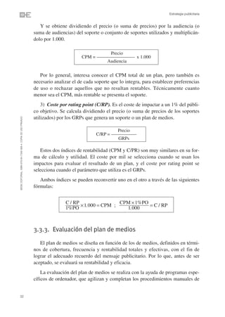 Estrategia publicitaria


                                                                   Y se obtiene dividiendo el precio (o suma de precios) por la audiencia (o
                                                                suma de audiencias) del soporte o conjunto de soportes utilizados y multiplicán-
                                                                dolo por 1.000.

                                                                                                    Precio
                                                                                       CPM = –––––––––––––––––– x 1.000
                                                                                                  Audiencia


                                                                   Por lo general, interesa conocer el CPM total de un plan, pero también es
                                                                necesario analizar el de cada soporte que lo integra, para establecer preferencias
                                                                de uso o rechazar aquellos que no resultan rentables. Técnicamente cuanto
                                                                menor sea el CPM, más rentable se presenta el soporte.
                                                                    3) Coste por rating point (C/RP). Es el coste de impactar a un 1% del públi-
                                                                co objetivo. Se calcula dividiendo el precio (o suma de precios de los soportes
                                                                utilizados) por los GRPs que genera un soporte o un plan de medios.
©ESIC EDITORIAL. ISBN 978-84-7356-568-4. COPIA DE USO PRIVADO




                                                                                                        Precio
                                                                                              C/RP = ––––––––––––
                                                                                                        GRPs

                                                                   Estos dos índices de rentabilidad (CPM y C/PR) son muy similares en su for-
                                                                ma de cálculo y utilidad. El coste por mil se selecciona cuando se usan los
                                                                impactos para evaluar el resultado de un plan, y el coste por rating point se
                                                                selecciona cuando el parámetro que utiliza es el GRPs.
                                                                   Ambos índices se pueden reconvertir uno en el otro a través de las siguientes
                                                                fórmulas:


                                                                               C / RP                CPM ×1%PO
                                                                                      ×1.000 = CPM ;           = C / RP
                                                                               1%PO                    1.000



                                                                3.3.3. Evaluación del plan de medios

                                                                   El plan de medios se diseña en función de los de medios, definidos en térmi-
                                                                nos de cobertura, frecuencia y rentabilidad totales y efectivas, con el fin de
                                                                lograr el adecuado recuerdo del mensaje publicitario. Por lo que, antes de ser
                                                                aceptado, se evaluará su rentabilidad y eficacia.
                                                                    La evaluación del plan de medios se realiza con la ayuda de programas espe-
                                                                cíficos de ordenador, que agilizan y completan los procedimientos manuales de


32
 