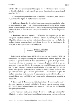 cálculo. Y los conceptos que se utilizan para ello se calculan sobre un universo
ya definido, el público objetivo, por lo que en sus denominaciones se suprime el
concepto “útil”.
   Los conceptos que permiten evaluar la cobertura y frecuencia, total y efecti-
va, que obtendrá el plan de medios son los siguientes:

   1) Cobertura Bruta. Es el total de impactos conseguidos por el plan sobre
el público objetivo. Esto es, las oportunidades del público objetivo de ser ex-
puesto o contactado por los anuncios. Cuando se expresa en porcentaje sobre el
público objetivo, su cifra absoluta corresponde al número de Gross Rating Points
(GRPs).

   2) Cobertura Neta o de Alcance (C). Responde a la pregunta: ¿A qué por-
centaje del target se debe llevar el mensaje? Esto es, el porcentaje de personas
del público objetivo que resultan contactadas al menos una vez por el plan de




                                                                                               ©ESIC EDITORIAL. ISBN 978-84-7356-568-4. COPIA DE USO PRIVADO
medios durante un determinado periodo de tiempo. En la planificación de
medios se le denomina simplemente cobertura.


                                                     Audiencia Neta × 100
                                   Cobertura =
                                                      Público Objetivo


   Todo plan de medios fija un objetivo de cobertura, por ejemplo el 85%, en
consonancia con su presupuesto y con la definición del público objetivo. Este
hecho de no querer alcanzar el 100% de cobertura no quiere decir que renun-
ciemos de antemano a impactar a ese porcentaje de público objetivo que no
recogemos en nuestro objetivo de cobertura, esto es, al 15%, sino que sabemos
que éste está fuera de nuestras posibilidades de alcanzarlo, bien por presu-
puesto, bien porque no se expone a los medios seleccionados. Además, hay
que tener en cuenta que, a medida que aumenta la cobertura de un plan de
medios, aumenta el coste marginal de alcanzar a un nuevo individuo. Este cos-
te puede llegar a ser prohibitivo, por lo que resulta más razonable renunciar a
impactarlo.

    3) Frecuencia de Exposiciones. Estudia el número de veces que los indivi-
dos están expuestos al mensaje publicitario. Se puede expresar como un prome-
dio, esto es, frecuencia media (average frequency) o como una distribución
(frecquency distribution).
   Como Frecuencia media, es el número de veces de media, que un miembro
del público objetivo, tiene la oportunidad de contactar con el plan de medios. A


Este texto forma parte de la obra Las claves de la publicidad del autor Mariola García Uceda   33
 