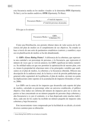 Estrategia publicitaria


                                                                esta frecuencia media en los medios visuales se le denomina OTS (Oportunity
                                                                To See) y en los medios auditivos, OTH (Oportunity To Hear).

                                                                                                                 nº total de impactos
                                                                                       Frecuencia Media = ––––––––––––––––––––––––––––––––
                                                                                                           nº total de personas alcanzadas


                                                                      O lo que es lo mismo:

                                                                                                                             GRPs
                                                                                                 Frecuencia Media =
                                                                                                                          Cobertura (%)


                                                                   Como una Distribución, nos permite obtener datos de valor acerca de la efi-
                                                                ciencia del plan de medios en el cumplimiento de sus objetivos. Su estudio se
©ESIC EDITORIAL. ISBN 978-84-7356-568-4. COPIA DE USO PRIVADO




                                                                hace a través de una serie de parámetros estadísticos (curtosis y cuantiles), cuyo
                                                                uso en planificación de medios se ha ido abandonando.

                                                                    4) GRPs (Gross Rating Points)2. A diferencia de la cobertura, que represen-
                                                                ta una cantidad o un porcentaje de personas, o la frecuencia, que representa el
                                                                número de veces que se verá un anuncio, los GRPs significan un índice numéri-
                                                                co. Su utilidad radica en que nos permiten la optimización de nuestro plan, esto
                                                                es, tienen la propiedad de relacionar entre sí las principales variables que anali-
                                                                zamos en el plan de medios, la cobertura y la frecuencia obtenida. Ofrecen una
                                                                descripción de la audiencia total, de la fuerza o nivel de presión publicitaria que
                                                                generará sobre segmento/s de la población, el plan de medios, sin tener en cuenta
                                                                las duplicaciones entre soportes ni la acumulación de impactos (González y Carre-
                                                                ro, 2006).
                                                                    Los GRPs son la suma de los impactos que desarrolla cada soporte del plan
                                                                de medios, calculado en porcentaje sobre un universo establecido, el público
                                                                objetivo. Este índice nos informa del número de impactos pero no si estos im-
                                                                pactos se han concentrado en un número pequeño de personas (baja cobertura y
                                                                alta frecuencia) o si, por el contrario, si se han dispersado entre muchos indivi-
                                                                duos, cada uno de los cuales ha recibido un número pequeño de impactos (alta
                                                                cobertura y baja frecuencia).
                                                                   Este inconveniente viene compensado por la facilidad de su cálculo, al existir
                                                                diversos caminos para su obtención:

                                                                2   Gross Rating Point (GRPs) no se traduce al español.



34
 