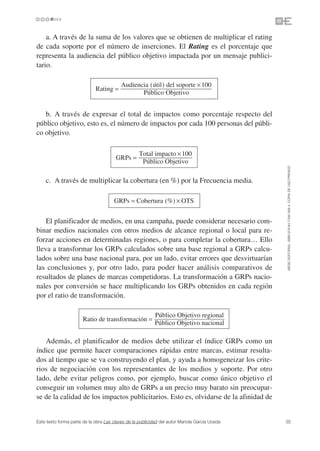 a. A través de la suma de los valores que se obtienen de multiplicar el rating
de cada soporte por el número de inserciones. El Rating es el porcentaje que
representa la audiencia del público objetivo impactada por un mensaje publici-
tario.

                                          Audiencia (útil) del soporte × 100
                             Rating =
                                                 Público Objetivo


   b. A través de expresar el total de impactos como porcentaje respecto del
público objetivo, esto es, el número de impactos por cada 100 personas del públi-
co objetivo.

                                                   Total impacto × 100
                                       GRPs =
                                                    Público Objetivo




                                                                                               ©ESIC EDITORIAL. ISBN 978-84-7356-568-4. COPIA DE USO PRIVADO
    c. A través de multiplicar la cobertura (en %) por la Frecuencia media.

                                      GRPs = Cobertura (%) × OTS


    El planificador de medios, en una campaña, puede considerar necesario com-
binar medios nacionales con otros medios de alcance regional o local para re-
forzar acciones en determinadas regiones, o para completar la cobertura… Ello
lleva a transformar los GRPs calculados sobre una base regional a GRPs calcu-
lados sobre una base nacional para, por un lado, evitar errores que desvirtuarían
las conclusiones y, por otro lado, para poder hacer análisis comparativos de
resultados de planes de marcas competidoras. La transformación a GRPs nacio-
nales por conversión se hace multiplicando los GRPs obtenidos en cada región
por el ratio de transformación.

                                                           Público Objetivo regional
                       Ratio de transformación =
                                                           Público Objetivo nacional

   Además, el planificador de medios debe utilizar el índice GRPs como un
índice que permite hacer comparaciones rápidas entre marcas, estimar resulta-
dos al tiempo que se va construyendo el plan, y ayuda a homogeneizar los crite-
rios de negociación con los representantes de los medios y soporte. Por otro
lado, debe evitar peligros como, por ejemplo, buscar como único objetivo el
conseguir un volumen muy alto de GRPs a un precio muy barato sin preocupar-
se de la calidad de los impactos publicitarios. Esto es, olvidarse de la afinidad de


Este texto forma parte de la obra Las claves de la publicidad del autor Mariola García Uceda   35
 