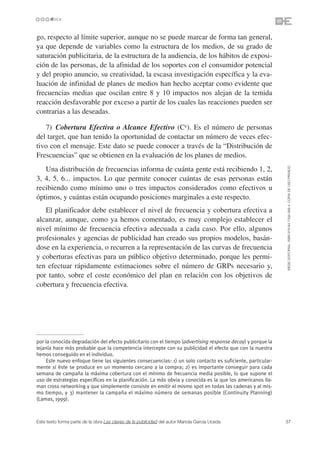 go, respecto al límite superior, aunque no se puede marcar de forma tan general,
ya que depende de variables como la estructura de los medios, de su grado de
saturación publicitaria, de la estructura de la audiencia, de los hábitos de exposi-
ción de las personas, de la afinidad de los soportes con el consumidor potencial
y del propio anuncio, su creatividad, la escasa investigación específica y la eva-
luación de infinidad de planes de medios han hecho aceptar como evidente que
frecuencias medias que oscilan entre 8 y 10 impactos nos alejan de la temida
reacción desfavorable por exceso a partir de los cuales las reacciones pueden ser
contrarias a las deseadas.

   7) Cobertura Efectiva o Alcance Efectivo (Ce). Es el número de personas
del target, que han tenido la oportunidad de contactar un número de veces efec-
tivo con el mensaje. Este dato se puede conocer a través de la “Distribución de
Frescuencias” que se obtienen en la evaluación de los planes de medios.




                                                                                                             ©ESIC EDITORIAL. ISBN 978-84-7356-568-4. COPIA DE USO PRIVADO
   Una distribución de frecuencias informa de cuánta gente está recibiendo 1, 2,
3, 4, 5, 6... impactos. Lo que permite conocer cuántas de esas personas están
recibiendo como mínimo uno o tres impactos considerados como efectivos u
óptimos, y cuántas están ocupando posiciones marginales a este respecto.
   El planificador debe establecer el nivel de frecuencia y cobertura efectiva a
alcanzar, aunque, como ya hemos comentado, es muy complejo establecer el
nivel mínimo de frecuencia efectiva adecuada a cada caso. Por ello, algunos
profesionales y agencias de publicidad han creado sus propios modelos, basán-
dose en la experiencia, o recurren a la representación de las curvas de frecuencia
y coberturas efectivas para un público objetivo determinado, porque les permi-
ten efectuar rápidamente estimaciones sobre el número de GRPs necesario y,
por tanto, sobre el coste económico del plan en relación con los objetivos de
cobertura y frecuencia efectiva.




por la conocida degradación del efecto publicitario con el tiempo (advertising response decay) y porque la
lejanía hace más probable que la competencia intercepte con su publicidad el efecto que con la nuestra
hemos conseguido en el individuo.
     Este nuevo enfoque tiene las siguientes consecuencias: 1) un solo contacto es suficiente, particular-
mente si éste se produce en un momento cercano a la compra; 2) es importante conseguir para cada
semana de campaña la máxima cobertura con el mínimo de frecuencia media posible, lo que supone el
uso de estrategias específicas en la planificación. La más obvia y conocida es la que los americanos lla-
man cross networking y que simplemente consiste en emitir el mismo spot en todas las cadenas y al mis-
mo tiempo, y 3) mantener la campaña el máximo número de semanas posible (Continuity Planning)
(Lamas, 1999).



Este texto forma parte de la obra Las claves de la publicidad del autor Mariola García Uceda                 37
 