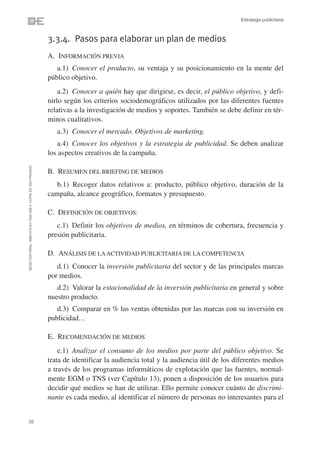 Estrategia publicitaria



                                                                3.3.4. Pasos para elaborar un plan de medios
                                                                A. INFORMACIÓN PREVIA
                                                                   a.1) Conocer el producto, su ventaja y su posicionamiento en la mente del
                                                                público objetivo.
                                                                    a.2) Conocer a quién hay que dirigirse, es decir, el público objetivo, y defi-
                                                                nirlo según los criterios sociodemográficos utilizados por las diferentes fuentes
                                                                relativas a la investigación de medios y soportes. También se debe definir en tér-
                                                                minos cualitativos.
                                                                   a.3) Conocer el mercado. Objetivos de marketing.
                                                                   a.4) Conocer los objetivos y la estrategia de publicidad. Se deben analizar
                                                                los aspectos creativos de la campaña.
©ESIC EDITORIAL. ISBN 978-84-7356-568-4. COPIA DE USO PRIVADO




                                                                B. RESUMEN DEL BRIEFING DE MEDIOS
                                                                   b.1) Recoger datos relativos a: producto, público objetivo, duración de la
                                                                campaña, alcance geográfico, formatos y presupuesto.

                                                                C. DEFINICIÓN DE OBJETIVOS:
                                                                   c.1) Definir los objetivos de medios, en términos de cobertura, frecuencia y
                                                                presión publicitaria.

                                                                D. ANÁLISIS DE LA ACTIVIDAD PUBLICITARIA DE LA COMPETENCIA
                                                                   d.1) Conocer la inversión publicitaria del sector y de las principales marcas
                                                                por medios.
                                                                   d.2) Valorar la estacionalidad de la inversión publicitaria en general y sobre
                                                                nuestro producto.
                                                                   d.3) Comparar en % las ventas obtenidas por las marcas con su inversión en
                                                                publicidad…

                                                                E. RECOMENDACIÓN DE MEDIOS
                                                                    e.1) Analizar el consumo de los medios por parte del público objetivo. Se
                                                                trata de identificar la audiencia total y la audiencia útil de los diferentes medios
                                                                a través de los programas informáticos de explotación que las fuentes, normal-
                                                                mente EGM o TNS (ver Capítulo 13), ponen a disposición de los usuarios para
                                                                decidir qué medios se han de utilizar. Ello permite conocer cuánto de discrimi-
                                                                nante es cada medio, al identificar el número de personas no interesantes para el


38
 