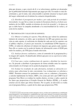plan que alcanza, y que a través de él, si se seleccionase, podrían ser alcanzadas
por la publicidad teniendo lógicamente que pagar por ella. Un medio es más dis-
criminante y, por lo tanto, más seleccionable si permite alcanzar la mayor parte
del target, reduciendo así al mínimo los contactos desperdiciados.
    e.2) Distribuir el presupuesto por medios y por cada periodo de actividad e
intensidades. Lo que lleva a tener en cuenta la frecuencia efectiva, el efecto acu-
mulativo de los GRPs, medido en términos de nivel de recuerdo5, y la época en
que se debe hacer la campaña atendiendo a la estacionalidad de las ventas y al
coste de los medios.

F. RECOMENDACIÓN Y SELECCIÓN DE SOPORTES:
   f.1) Obtener el ranking de soportes. Para ello hay que valorar las audiencias
(número de contactos, en miles, que se producen), los RPs que genera una inse-
ción en cada soporte, el coeficiente de afinidad de cada uno de los soportes con




                                                                                                                 ©ESIC EDITORIAL. ISBN 978-84-7356-568-4. COPIA DE USO PRIVADO
el público objetivo, el precio por inserción, la rentabilidad (CPM impactos y
C/PR y el orden de cobertura (el número de impactos que genera cada soporte).
Para ello se cuenta con la ayuda de fuentes de información como el EGM para
todos los medios y de TNS para el medio televisión.
    f.2) Analizar factores cualitativos, como el contenido de la programación y
la imagen del soporte. El planificador deberá apoyarse en su experiencia (selec-
ción subjetiva).
   f.3) Crear una o varias combinaciones de soportes y distribuir las insercio-
nes. Se procede a distribuir el presupuesto de forma rentable entre los soportes
seleccionados en el tiempo con la ayuda de programas sencillos.
   f.4) Evaluar los resultados de cada alternativa, incluida su valoración eco-
nómica para seleccionar la más conveniente. Las evaluaciones se solicitan a
ODEC. Permiten conocer los parámetros netos, esto es, cobertura y frecuencia,
y calcular rápidamente los brutos, GRPs y los costes por mil o por C/RP. Con el
programa Tom Micro se evalúan los medios diarios, revistas y radio a partir de
los datos que proporciona el Estudio General de Medios (EGM), y el medio
exterior con los datos que ofrece Geomex. Por su parte, la televisión se evalúa
con el programa Infosys, a partir de los datos que proporciona TNS.



5 El nivel de recuerdo está asociado al efecto desgaste. Esto es, el efecto de la publicidad se va debilitando
hasta desaparecer o casi desaparecer, cumpliéndose que cada cuatro semanas el recuerdo (y presumible-
mente la eficacia) de una campaña se reduce en un porcentaje cercano a la mitad; pierde otro porcentaje
similar de su eficacia a lo largo de las cuatro semanas siguientes, y así sucesivamente (González y Carrero,
2006).



Este texto forma parte de la obra Las claves de la publicidad del autor Mariola García Uceda                     39
 