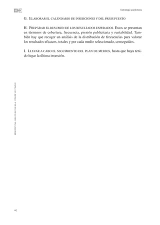 Estrategia publicitaria


                                                                G. ELABORAR EL CALENDARIO DE INSERCIONES Y DEL PRESUPUESTO

                                                                H. PREPÁRAR EL RESUMEN DE LOS RESULTADOS ESPERADOS. Estos se presentan
                                                                en términos de cobertura, frecuencia, presión publicitaria y rentabilidad. Tam-
                                                                bién hay que recoger un análisis de la distribución de frecuencias para valorar
                                                                los resultados eficaces, totales y por cada medio seleccionado, conseguidos.

                                                                I. LLEVAR A CABO EL SEGUIMIENTO DEL PLAN DE MEDIOS, hasta que haya teni-
                                                                do lugar la última inserción.
©ESIC EDITORIAL. ISBN 978-84-7356-568-4. COPIA DE USO PRIVADO




40
 