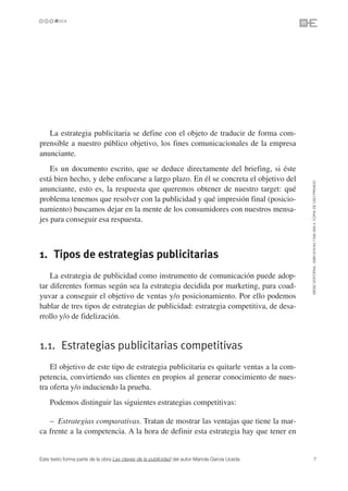La estrategia publicitaria se define con el objeto de traducir de forma com-
prensible a nuestro público objetivo, los fines comunicacionales de la empresa
anunciante.
    Es un documento escrito, que se deduce directamente del briefing, si éste
está bien hecho, y debe enfocarse a largo plazo. En él se concreta el objetivo del




                                                                                               ©ESIC EDITORIAL. ISBN 978-84-7356-568-4. COPIA DE USO PRIVADO
anunciante, esto es, la respuesta que queremos obtener de nuestro target: qué
problema tenemos que resolver con la publicidad y qué impresión final (posicio-
namiento) buscamos dejar en la mente de los consumidores con nuestros mensa-
jes para conseguir esa respuesta.



1. Tipos de estrategias publicitarias
    La estrategia de publicidad como instrumento de comunicación puede adop-
tar diferentes formas según sea la estrategia decidida por marketing, para coad-
yuvar a conseguir el objetivo de ventas y/o posicionamiento. Por ello podemos
hablar de tres tipos de estrategias de publicidad: estrategia competitiva, de desa-
rrollo y/o de fidelización.


1.1. Estrategias publicitarias competitivas
    El objetivo de este tipo de estrategia publicitaria es quitarle ventas a la com-
petencia, convirtiendo sus clientes en propios al generar conocimiento de nues-
tra oferta y/o induciendo la prueba.
    Podemos distinguir las siguientes estrategias competitivas:

   – Estrategias comparativas. Tratan de mostrar las ventajas que tiene la mar-
ca frente a la competencia. A la hora de definir esta estrategia hay que tener en


Este texto forma parte de la obra Las claves de la publicidad del autor Mariola García Uceda             7
 