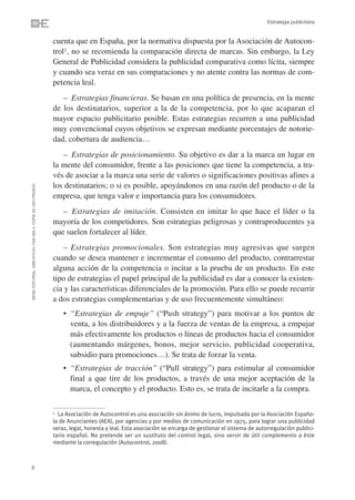 Estrategia publicitaria


                                                                cuenta que en España, por la normativa dispuesta por la Asociación de Autocon-
                                                                trol1, no se recomienda la comparación directa de marcas. Sin embargo, la Ley
                                                                General de Publicidad considera la publicidad comparativa como lícita, siempre
                                                                y cuando sea veraz en sus comparaciones y no atente contra las normas de com-
                                                                petencia leal.
                                                                   – Estrategias financieras. Se basan en una política de presencia, en la mente
                                                                de los destinatarios, superior a la de la competencia, por lo que acaparan el
                                                                mayor espacio publicitario posible. Estas estrategias recurren a una publicidad
                                                                muy convencional cuyos objetivos se expresan mediante porcentajes de notorie-
                                                                dad, cobertura de audiencia…
                                                                   – Estrategias de posicionamiento. Su objetivo es dar a la marca un lugar en
                                                                la mente del consumidor, frente a las posiciones que tiene la competencia, a tra-
                                                                vés de asociar a la marca una serie de valores o significaciones positivas afines a
                                                                los destinatarios; o si es posible, apoyándonos en una razón del producto o de la
©ESIC EDITORIAL. ISBN 978-84-7356-568-4. COPIA DE USO PRIVADO




                                                                empresa, que tenga valor e importancia para los consumidores.
                                                                   – Estrategias de imitación. Consisten en imitar lo que hace el líder o la
                                                                mayoría de los competidores. Son estrategias peligrosas y contraproducentes ya
                                                                que suelen fortalecer al líder.
                                                                   – Estrategias promocionales. Son estrategias muy agresivas que surgen
                                                                cuando se desea mantener e incrementar el consumo del producto, contrarrestar
                                                                alguna acción de la competencia o incitar a la prueba de un producto. En este
                                                                tipo de estrategias el papel principal de la publicidad es dar a conocer la existen-
                                                                cia y las características diferenciales de la promoción. Para ello se puede recurrir
                                                                a dos estrategias complementarias y de uso frecuentemente simultáneo:
                                                                    • “Estrategias de empuje” (“Push strategy”) para motivar a los puntos de
                                                                      venta, a los distribuidores y a la fuerza de ventas de la empresa, a empujar
                                                                      más efectivamente los productos o líneas de productos hacia el consumidor
                                                                      (aumentando márgenes, bonos, mejor servicio, publicidad cooperativa,
                                                                      subsidio para promociones…). Se trata de forzar la venta.
                                                                    • “Estrategias de tracción” (“Pull strategy”) para estimular al consumidor
                                                                      final a que tire de los productos, a través de una mejor aceptación de la
                                                                      marca, el concepto y el producto. Esto es, se trata de incitarle a la compra.

                                                                1 La Asociación de Autocontrol es una asociación sin ánimo de lucro, impulsada por la Asociación Españo-
                                                                la de Anunciantes (AEA), por agencias y por medios de comunicación en 1975, para lograr una publicidad
                                                                veraz, legal, honesta y leal. Esta asociación se encarga de gestionar el sistema de autorregulación publici-
                                                                tario español. No pretende ser un sustituto del control legal, sino servir de útil complemento a éste
                                                                mediante la corregulación (Autocontrol, 2008).



8
 