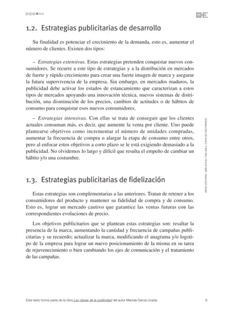 1.2. Estrategias publicitarias de desarrollo
  Su finalidad es potenciar el crecimiento de la demanda, esto es, aumentar el
número de clientes. Existen dos tipos:

    – Estrategias extensivas. Estas estrategias pretenden conquistar nuevos con-
sumidores. Se recurre a este tipo de estrategias y a la distribución en mercados
de fuerte y rápido crecimiento para crear una fuerte imagen de marca y asegurar
la futura supervivencia de la empresa. Sin embargo, en mercados maduros, la
publicidad debe activar los estados de estancamiento que caracterizan a estos
tipos de mercados apoyando una innovación técnica, nuevos sistemas de distri-
bución, una disminución de los precios, cambios de actitudes o de hábitos de
consumo para conquistar esos nuevos consumidores.
   – Estrategias intensivas. Con ellas se trata de conseguir que los clientes




                                                                                               ©ESIC EDITORIAL. ISBN 978-84-7356-568-4. COPIA DE USO PRIVADO
actuales consuman más, es decir, que aumente la venta por cliente. Uno puede
plantearse objetivos como incrementar el número de unidades compradas,
aumentar la frecuencia de compra o alargar la etapa de consumo entre otros,
pero al enfocar estos objetivos a corto plazo se le está exigiendo demasiado a la
publicidad. No olvidemos lo largo y difícil que resulta el empeño de cambiar un
hábito y/o una costumbre.



1.3. Estrategias publicitarias de fidelización
   Estas estrategias son complementarias a las anteriores. Tratan de retener a los
consumidores del producto y mantener su fidelidad de compra y de consumo.
Esto es, lograr un mercado cautivo que garantice las ventas futuras con las
correspondientes evoluciones de precio.
    Los objetivos publicitarios que se plantean estas estrategias son: resaltar la
presencia de la marca, aumentando la cantidad y frecuencia de campañas publi-
citarias y su recuerdo; actualizar la marca, modificando el anagrama y/o logoti-
po de la empresa para lograr un nuevo posicionamiento de la misma en su tarea
de rejuvenecimiento o bien cambiando los ejes de comunicación y el tratamiento
de las campañas.




Este texto forma parte de la obra Las claves de la publicidad del autor Mariola García Uceda             9
 