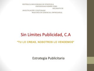 REPÚBLICA BOLIVARIANA DE VENEZUELA
                  UNIVERSIDAD FERMÍN TORO
                                    DECANATO DE
   INVESTIGACIÓN Y POSTGRADO
             MAESTRÍA EN GERENCIAL EMPRESARIAL




  Sin Límites Publicidad, C.A
"TU LO CREAS, NOSOTROS LO VENDEMOS"




             Estrategia Publicitaria
 