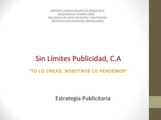 REPÚBLICA BOLIVARIANA DE VENEZUELA
           UNIVERSIDAD FERMÍN TORO
      DECANATO DE INVESTIGACIÓN Y POSTGRADO
        MAESTRÍA EN GERENCIAL EMPRESARIAL




  Sin Límites Publicidad, C.A
"TU LO CREAS, NOSOTROS LO VENDEMOS"




          Estrategia Publicitaria
 
