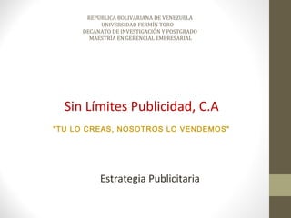 REPÚBLICA BOLIVARIANA DE VENEZUELA
          UNIVERSIDAD FERMÍN TORO
     DECANATO DE INVESTIGACIÓN Y POSTGRADO
       MAESTRÍA EN GERENCIAL EMPRESARIAL




  Sin Límites Publicidad, C.A
"TU LO CREAS, NOSOTROS LO VENDEMOS"




          Estrategia Publicitaria
 