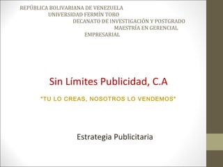 REPÚBLICA BOLIVARIANA DE VENEZUELA
         UNIVERSIDAD FERMÍN TORO
                  DECANATO DE INVESTIGACIÓN Y POSTGRADO
                                MAESTRÍA EN GERENCIAL
                     EMPRESARIAL




         Sin Límites Publicidad, C.A
      "TU LO CREAS, NOSOTROS LO VENDEMOS"




                  Estrategia Publicitaria
 
