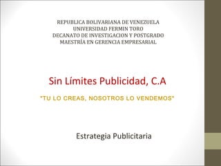 REPUBLICA BOLIVARIANA DE VENEZUELA
         UNIVERSIDAD FERMIN TORO
   DECANATO DE INVESTIGACION Y POSTGRADO
     MAESTRÍA EN GERENCIA EMPRESARIAL




  Sin Límites Publicidad, C.A
"TU LO CREAS, NOSOTROS LO VENDEMOS"




          Estrategia Publicitaria
 