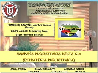 REPÚBLICA BOLIVARIANA DE VENEZUELA
MINISTERIO DE PODER POPULAR PARA
LA EDUCACIÓN SUPERIOR
UNIVERSIDAD FERMIN TORO
MAESTRÍA GERENCIA EMPRESARIAL

NOMBRE DE CAMPAÑA: Apertura Sucursal
Maracay
GRUPO ASESOR: 5 Consulting Group
Slogan Resultados Efectivos

5 Consulting
Group

CAMPAÑA PUBLICITARIA DELTA C.A
CAMPAÑA PUBLICITARIA DELTA C.A
(ESTRATEGIA PUBLICITARIA)
(ESTRATEGIA PUBLICITARIA)
DEYSY CHACON

BLANCA ESCALANTE
LEONARDO TORRES
EDDY VIVAS
JOSE CASTILLO
GRUPO 1A

 