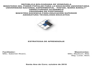 REPÚBLICA BOLIVARIANA DE VENEZUELA
MINISTERIO DEL PODER POPULAR PARA LA EDUCACIÓN UNIVERSITARIA
UNIVERSIDAD NACIONAL EXPERIMENTAL “RAFAEL MARÍA BARALT”
VIRRECTORADO ACADÉMICO
PROGRAMA DE POSTGRADO
MAESTRÍA DOCENCIA PARA EDUCACIÓN SUPERIOR
ASIGNATURA TECNOLOGÍA EDUCATIVA
ESTRATEGIA DE APRENDIZAJE
Facilitador: Maestrantes:
MSc. Salomón Rivero. MSc. Mazloum, Rita.
Abg. Lunar, Alvin.
Santa Ana de Coro; octubre de 2016
 