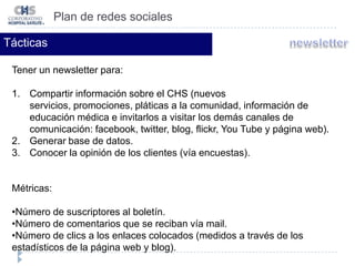 Número de visitas. Plan de redes socialesTácticasTener un perfil en flickr para brindar: Una galería de fotos con los servicios, instalaciones y operación del CHS y de esta forma, propiciar en el cliente un conocimiento visual previo del hospital y crear confianza.Métricas:Número de comentarios por parte de los lectores.