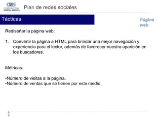Número de visitas. Plan de redes socialesTácticasTener un canal en YouTube para brindar: Entrevistas con médicos sobre el cuidado y prevención de la salud.Compartir con nuestros clientes una sinopsis de las pláticas a la comunidad que ofrece cada mes el CHS. Videos de cirugías. Métricas:Número de suscriptores al canal.