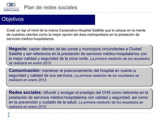 Plan de redes socialesObjetivosCrear un top of mindde la marca Corporativo Hospital Satélite que lo ubique en la mente de nuestros clientes como la mejor opción del área metropolitana en la prestación de servicios médico-hospitalarios. Negocio: captar clientes de las zonas y municipios circundantes a Ciudad Satélite y ser referencia en la prestación de servicios médico-hospitalarios con la mejor calidad y seguridad de la zona norte. La primera medición de los resultados se realizará en enero 2012.Comunicación: mantener el posicionamiento del hospital en cuanto a seguridad y calidad de sus servicios. La primera medición de los resultados se realizará en enero 2012.Redes sociales: difundir y arraigar el prestigio del CHS como referente en la prestación de servicios médico-hospitalarios con calidad y seguridad, así como en la prevención y cuidado de la salud. La primera medición de los resultados se realizará en enero 2012.
