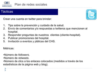 Plan de redes socialesTácticasCrear una cuenta en twitter para brindar:Tips sobre la prevención y cuidado de la salud. Envío de comentarios y/o respuestas a twitteros que mencionen al hospital. Responder preguntas de nuestros  clientes (cliente-hospital).  Publicar promociones del hospital. Invitación a eventos y pláticas del CHS.Métricas:Número de followers.