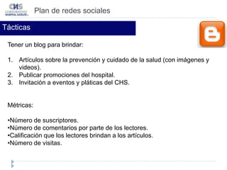 Número de clics a los enlaces colocados (medidos a través de los estadísticos de la página web y blog). Plan de redes socialesTácticasCrear una cuenta en facebook para brindar:Tips sobre la prevención y cuidado de la salud.Invitar a la gente a compartir sus testimonios y vivencias. Responder preguntas de nuestros  clientes (cliente-hospital).  Publicar promociones del hospital. Invitación a eventos y pláticas del CHS.Subir fotos y algunos videos sobre los servicios del hospital.Métricas:Número de fans.