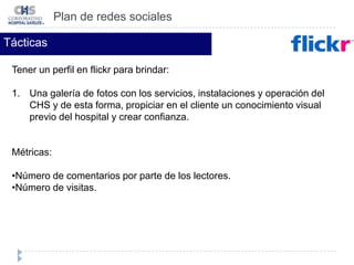 Número de clics a los enlaces colocados (medidos a través de los estadísticos de la página web y blog). Plan de redes socialesTácticasTener un blog para brindar: Artículos sobre la prevención y cuidado de la salud (con imágenes y videos).Publicar promociones del hospital. Invitación a eventos y pláticas del CHS.Métricas:Número de suscriptores.