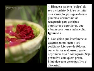 4. Risque a palavra “culpa” do seu dicionário. Não se permita esta sensação, pois quando nos punimos, abrimos nossa retaguarda para espíritos opressores e agressores, que vibram com nossa melancolia.  Ignore-os. 5. Não deixe que interferências externas tumultuem o seu cotidiano. Livre-se de fofocas, comentários maldosos e gente deprimida. Isto é contagioso. Seja prestativo com quem presta. Sintonize com gente positiva e alto astral. 