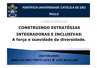 PONTÍFICIA UNIVERSIDADE CATÓLICA DE SÃO

                        PAULO

                   II WEB CURRÍCULO

    CONSTRUINDO ESTRATÉGIAS
  INTEGRADORAS E INCLUSIVAS:
A força e suavidade da diversidade.



                  DOUTORANDOS:
MARIA DOLORES FORTES ALVES   &   JOÃO BEAUCLAIR
 