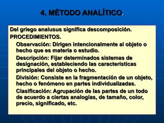 4. MÉTODO ANALÍTICO . Del griego analusus significa descomposición. PROCEDIMIENTOS. Observación: Dirigen intencionalmente al objeto o hecho que es materia o estudio. Descripción: Fijar determinados sistemas de designación, estableciendo las características principales del objeto o hecho. División: Consiste en la fragmentación de un objeto, hecho o fenómeno en partes individualizadas. Clasificación: Agrupación de las partes de un todo de acuerdo a ciertas analogías, de tamaño, color, precio, significado, etc. 
