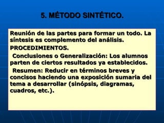 5. MÉTODO SINTÉTICO. Reunión de las partes para formar un todo. La síntesis es complemento del análisis. PROCEDIMIENTOS. Conclusiones o Generalización: Los alumnos parten de ciertos resultados ya establecidos. Resumen: Reducir en términos breves y concisos haciendo una exposición sumaria del tema a desarrollar (sinópsis, diagramas, cuadros, etc.). 