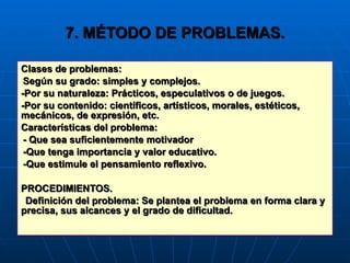 7. MÉTODO DE PROBLEMAS. Clases de problemas: Según su grado: simples y complejos. -Por su naturaleza: Prácticos, especulativos o de juegos. -Por su contenido: científicos, artísticos, morales, estéticos, mecánicos, de expresión, etc. Características del problema: - Que sea suficientemente motivador -Que tenga importancia y valor educativo. -Que estimule el pensamiento reflexivo. PROCEDIMIENTOS. Definición del problema: Se plantea el problema en forma clara y precisa, sus alcances y el grado de dificultad. 