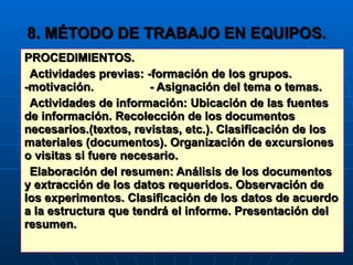 8. MÉTODO DE TRABAJO EN EQUIPOS. PROCEDIMIENTOS. Actividades previas: -formación de los grupos. -motivación.  - Asignación del tema o temas. Actividades de información: Ubicación de las fuentes de información. Recolección de los documentos necesarios.(textos, revistas, etc.). Clasificación de los materiales (documentos). Organización de excursiones o visitas si fuere necesario. Elaboración del resumen: Análisis de los documentos y extracción de los datos requeridos. Observación de los experimentos. Clasificación de los datos de acuerdo a la estructura que tendrá el informe. Presentación del resumen. 