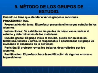9. MÉTODO DE LOS GRUPOS DE ESTUDIO. Cuando se tiene que atender a varios grupos o secciones. PROCEDIMIENTOS. Presentación del tema: El profesor presenta el tema que estudiarán los alumnos. Instrucciones: Se establecen las pautas de cómo van a realizar el estudio y determinación de los materiales. Estudio grupal: El grupo inicia el estudio, puede ser en el salón, biblioteca, talleres u otros. El responsable o coordinador del grupo va revisando el desarrollo de la actividad. Revisión: El profesor revisa los trabajos desarrollados por los alumnos. Rectificación: El profesor hace la rectificación de algunos errores o impresiciones. 